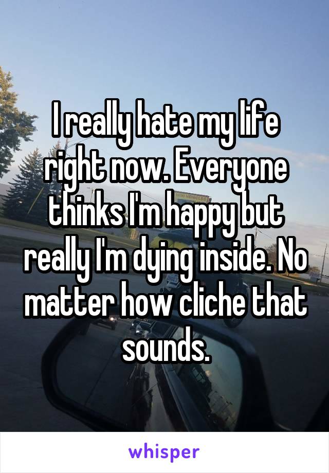 I really hate my life right now. Everyone thinks I'm happy but really I'm dying inside. No matter how cliche that sounds.