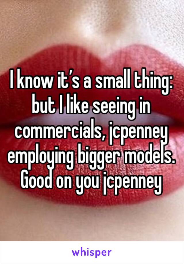 I know it’s a small thing: but I like seeing in commercials, jcpenney employing bigger models. Good on you jcpenney