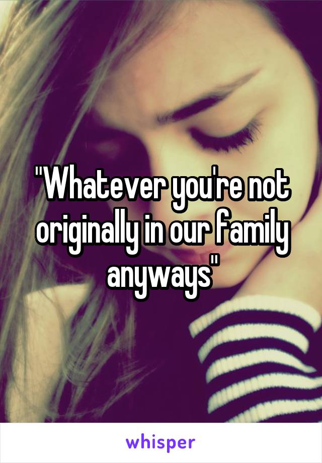 "Whatever you're not originally in our family anyways"