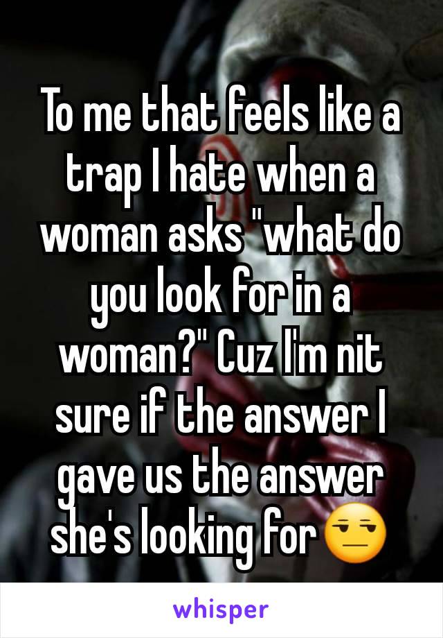 To me that feels like a trap I hate when a woman asks "what do you look for in a woman?" Cuz I'm nit sure if the answer I gave us the answer she's looking for😒