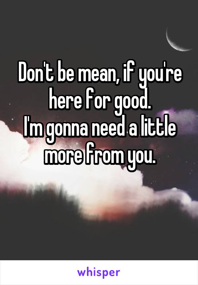 Don't be mean, if you're here for good.
I'm gonna need a little more from you.

