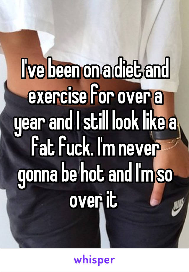 I've been on a diet and exercise for over a year and I still look like a fat fuck. I'm never gonna be hot and I'm so over it 