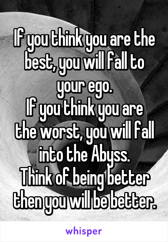 If you think you are the best, you will fall to your ego.
If you think you are the worst, you will fall into the Abyss.
Think of being better then you will be better.