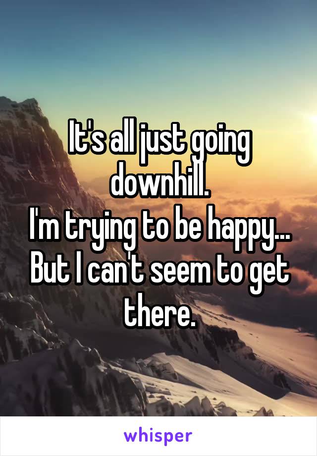 It's all just going downhill.
I'm trying to be happy... But I can't seem to get there.