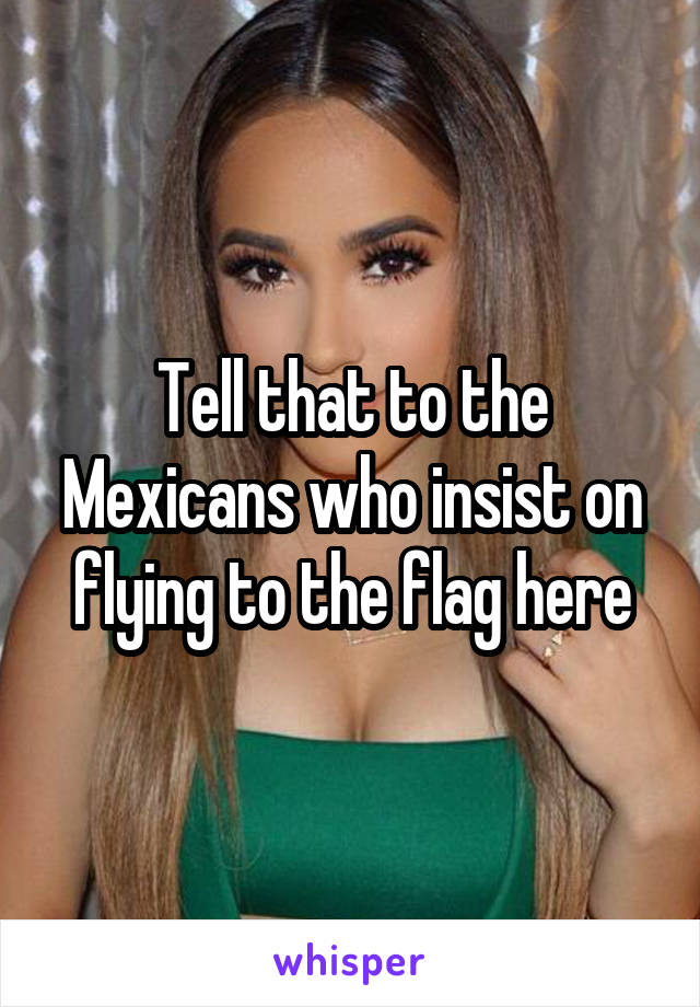 Tell that to the Mexicans who insist on flying to the flag here