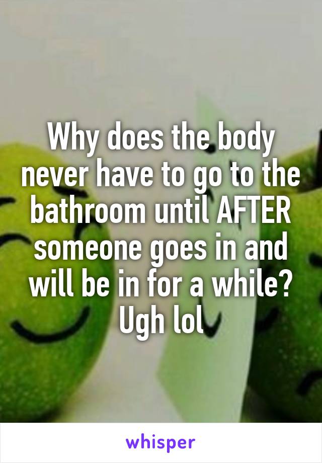 Why does the body never have to go to the bathroom until AFTER someone goes in and will be in for a while? Ugh lol