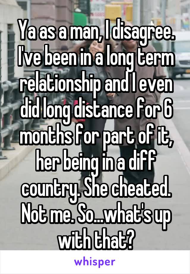 Ya as a man, I disagree. I've been in a long term relationship and I even did long distance for 6 months for part of it, her being in a diff country. She cheated. Not me. So...what's up with that?