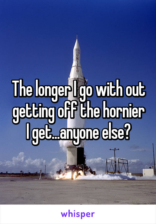 The longer I go with out getting off the hornier I get...anyone else?
