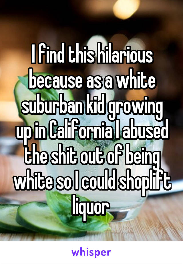 I find this hilarious because as a white suburban kid growing up in California I abused the shit out of being white so I could shoplift liquor 
