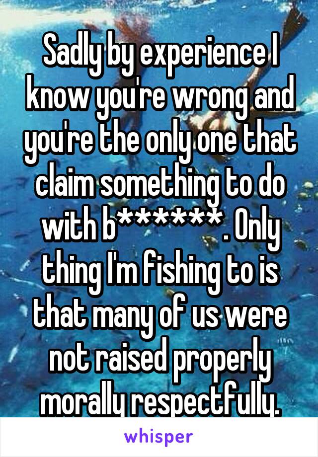 Sadly by experience I know you're wrong and you're the only one that claim something to do with b******. Only thing I'm fishing to is that many of us were not raised properly morally respectfully.