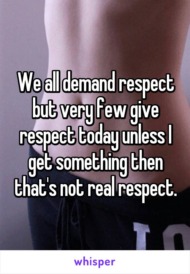 We all demand respect but very few give respect today unless I get something then that's not real respect.