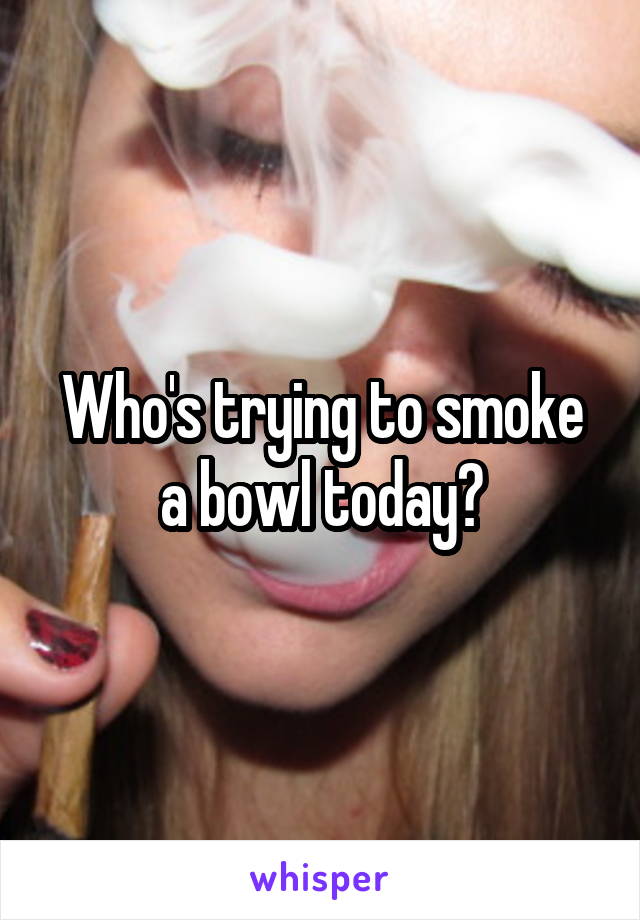 Who's trying to smoke a bowl today?
