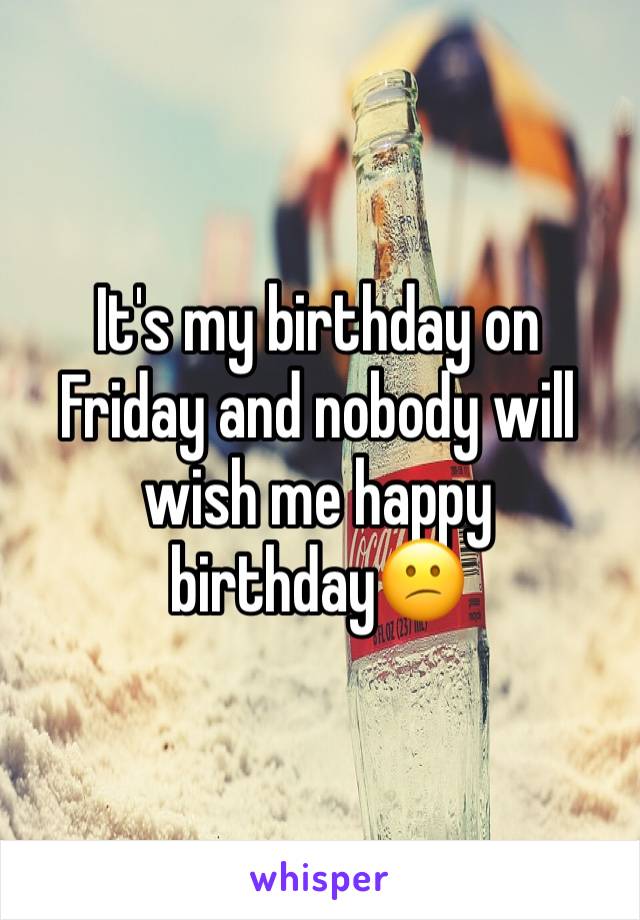 It's my birthday on Friday and nobody will wish me happy birthday😕