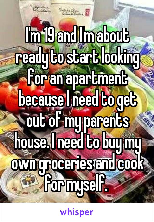 I'm 19 and I'm about ready to start looking for an apartment because I need to get out of my parents house. I need to buy my own groceries and cook for myself. 