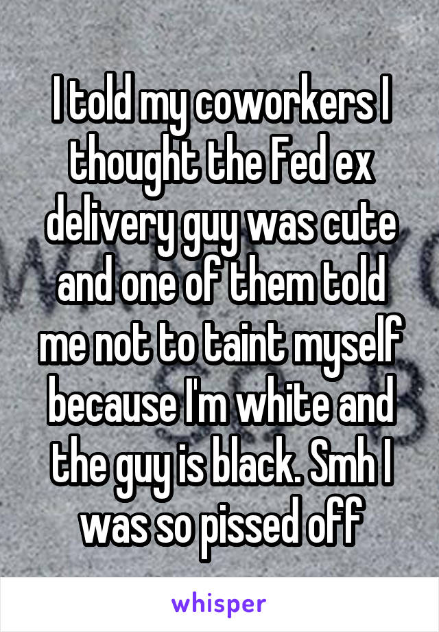 I told my coworkers I thought the Fed ex delivery guy was cute and one of them told me not to taint myself because I'm white and the guy is black. Smh I was so pissed off