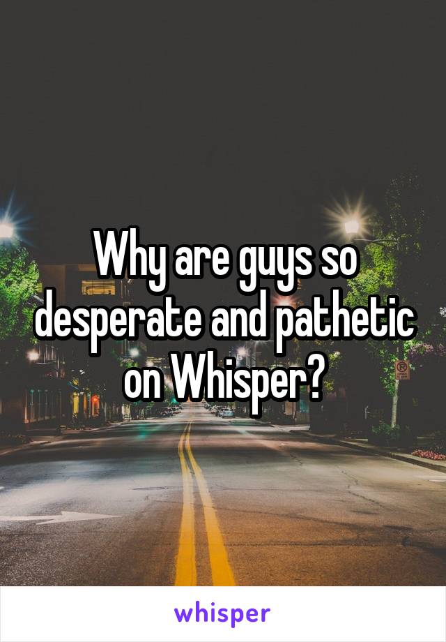 Why are guys so desperate and pathetic on Whisper?