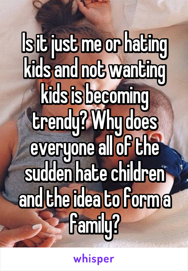 Is it just me or hating kids and not wanting kids is becoming trendy? Why does everyone all of the sudden hate children and the idea to form a family?