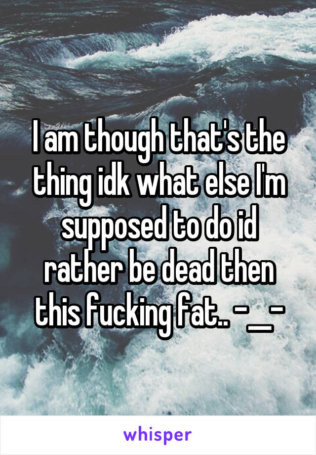 I am though that's the thing idk what else I'm supposed to do id rather be dead then this fucking fat.. -__-
