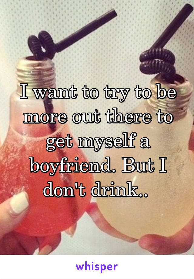 I want to try to be more out there to get myself a boyfriend. But I don't drink.. 