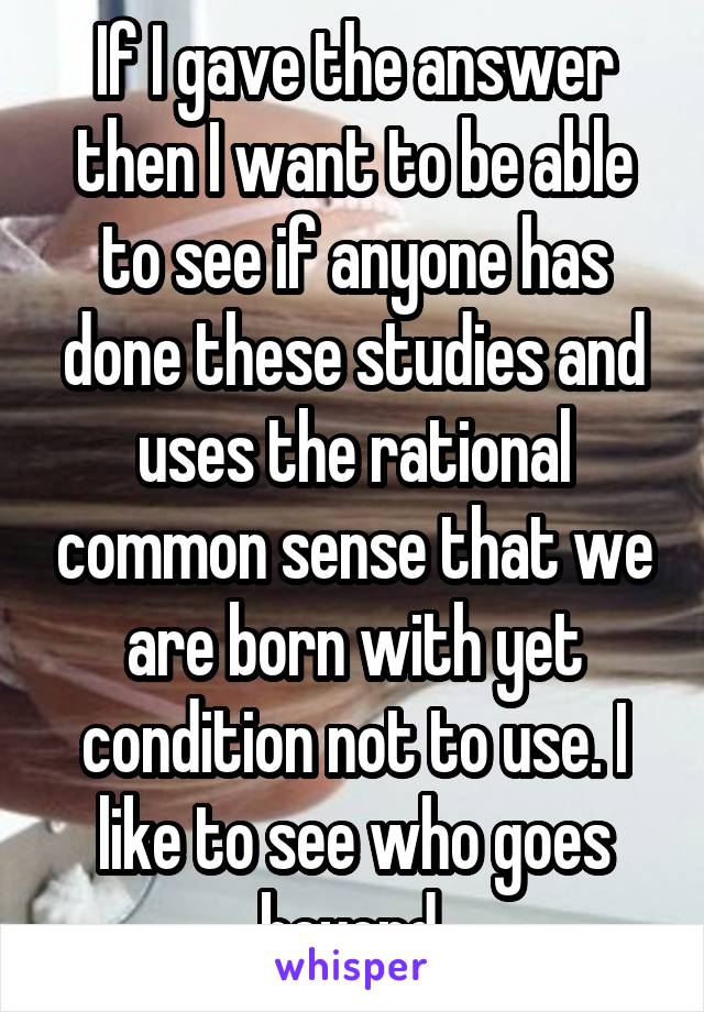 If I gave the answer then I want to be able to see if anyone has done these studies and uses the rational common sense that we are born with yet condition not to use. I like to see who goes beyond.