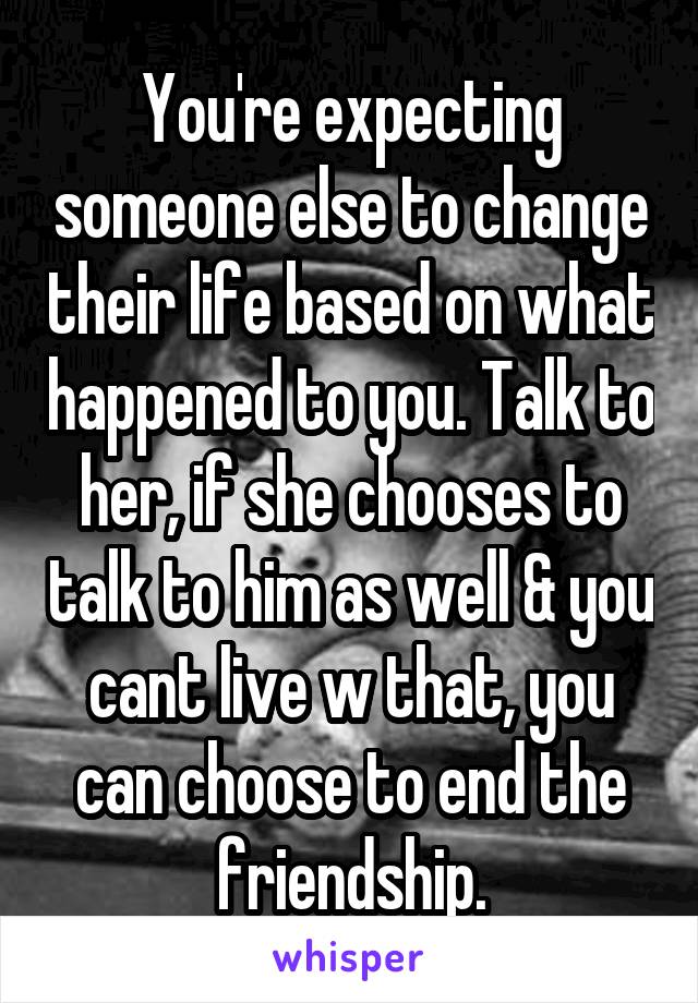 You're expecting someone else to change their life based on what happened to you. Talk to her, if she chooses to talk to him as well & you cant live w that, you can choose to end the friendship.