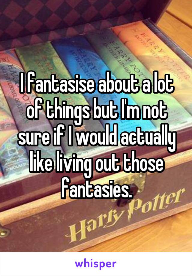 I fantasise about a lot of things but I'm not sure if I would actually like living out those fantasies.