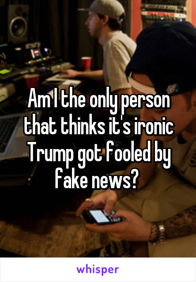 Am I the only person that thinks it's ironic Trump got fooled by fake news? 