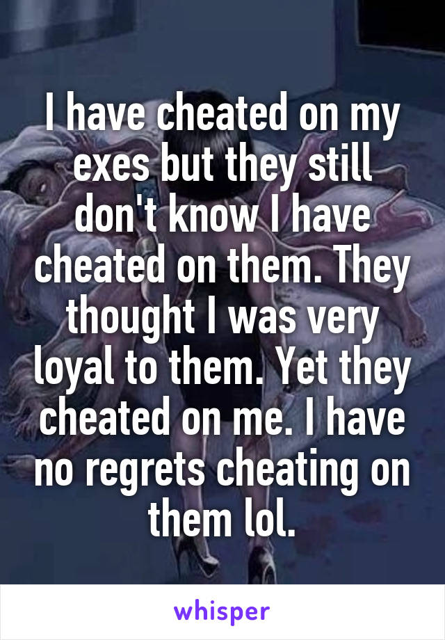 I have cheated on my exes but they still don't know I have cheated on them. They thought I was very loyal to them. Yet they cheated on me. I have no regrets cheating on them lol.