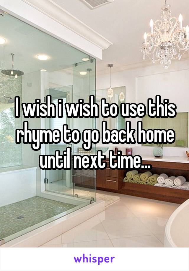 I wish i wish to use this rhyme to go back home until next time...