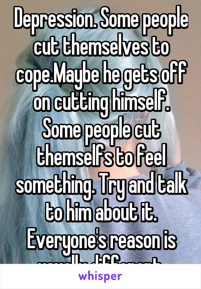Depression. Some people cut themselves to cope.Maybe he gets off on cutting himself. Some people cut themselfs to feel something. Try and talk to him about it. Everyone's reason is usually different.