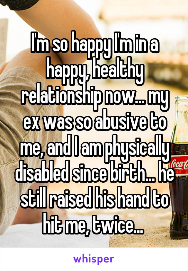 I'm so happy I'm in a happy, healthy relationship now... my ex was so abusive to me, and I am physically disabled since birth... he still raised his hand to hit me, twice... 
