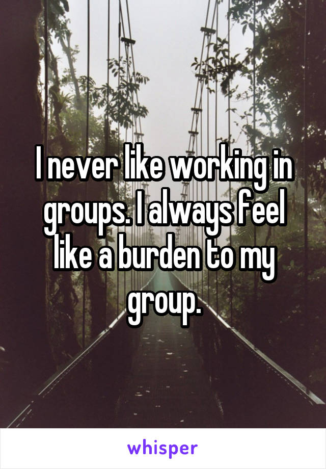 I never like working in groups. I always feel like a burden to my group.