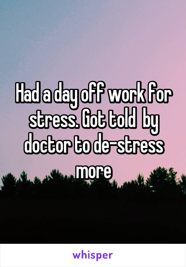 Had a day off work for stress. Got told  by doctor to de-stress more