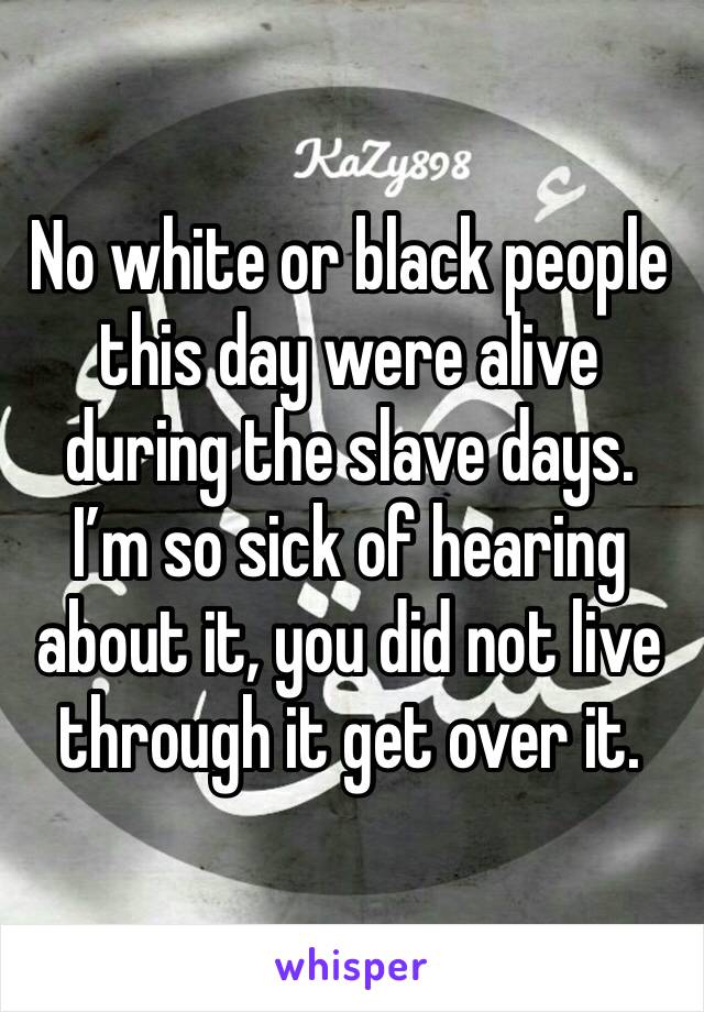 No white or black people this day were alive during the slave days. I’m so sick of hearing about it, you did not live through it get over it. 