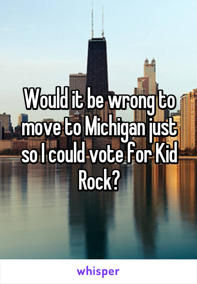 Would it be wrong to move to Michigan just so I could vote for Kid Rock?