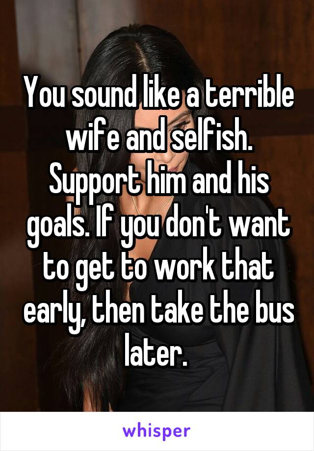 You sound like a terrible wife and selfish. Support him and his goals. If you don't want to get to work that early, then take the bus later. 