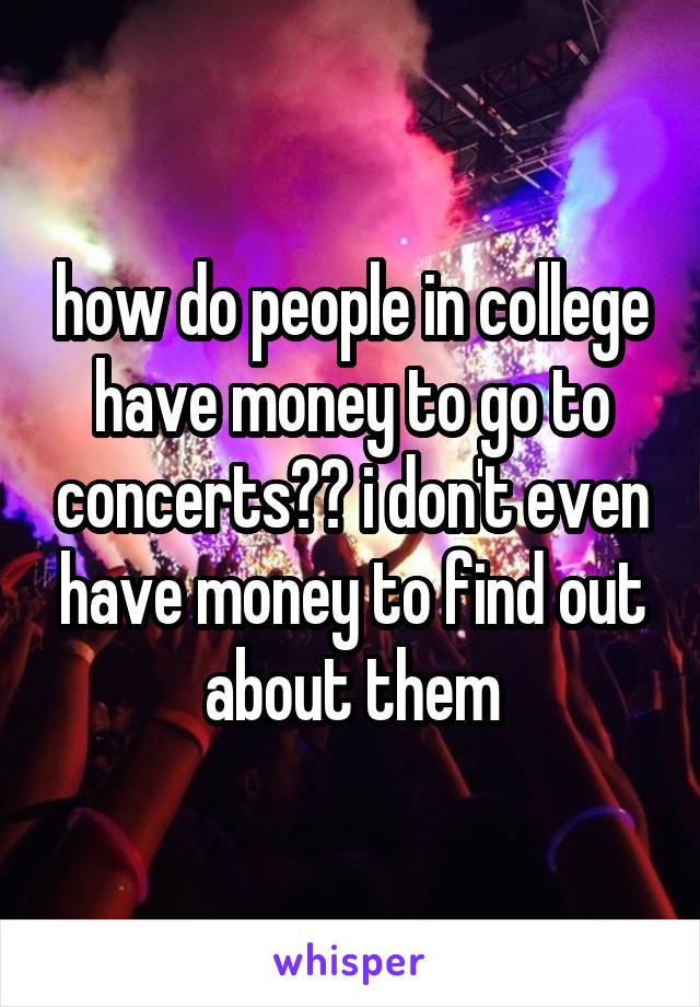 how do people in college have money to go to concerts?? i don't even have money to find out about them