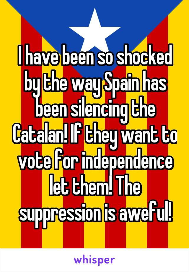 I have been so shocked by the way Spain has been silencing the Catalan! If they want to vote for independence let them! The suppression is aweful!