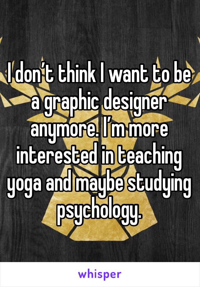 I don’t think I want to be a graphic designer anymore. I’m more interested in teaching yoga and maybe studying psychology.