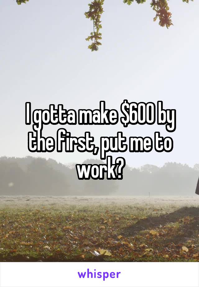 I gotta make $600 by the first, put me to work?