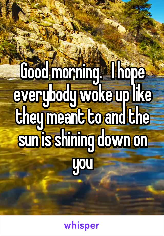 Good morning.   I hope everybody woke up like they meant to and the sun is shining down on you