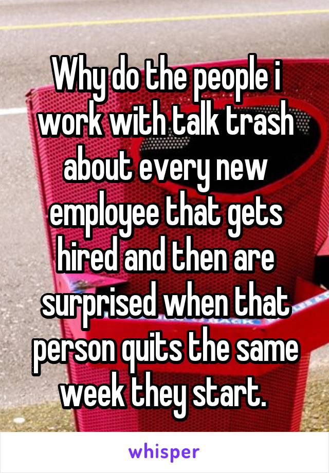 Why do the people i work with talk trash about every new employee that gets hired and then are surprised when that person quits the same week they start. 