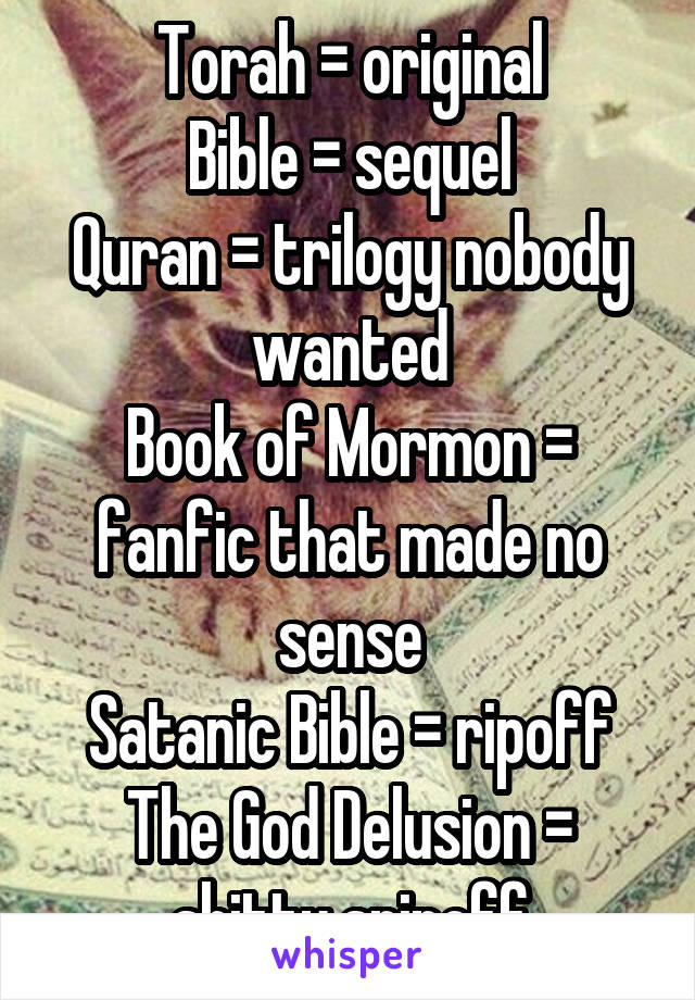 Torah = original
Bible = sequel
Quran = trilogy nobody wanted
Book of Mormon = fanfic that made no sense
Satanic Bible = ripoff
The God Delusion = shitty spinoff