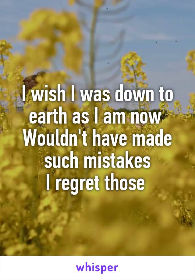 I wish I was down to earth as I am now 
Wouldn't have made such mistakes
I regret those 