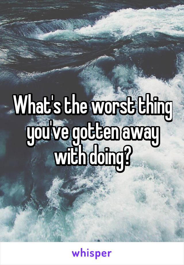 What's the worst thing you've gotten away with doing?