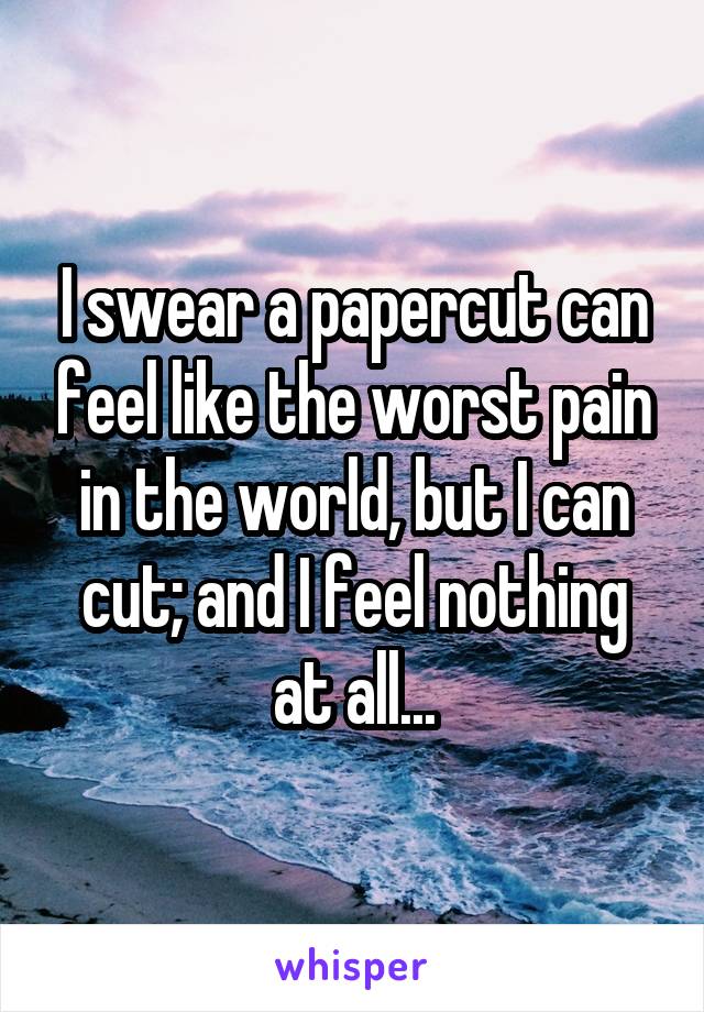 I swear a papercut can feel like the worst pain in the world, but I can cut; and I feel nothing at all...