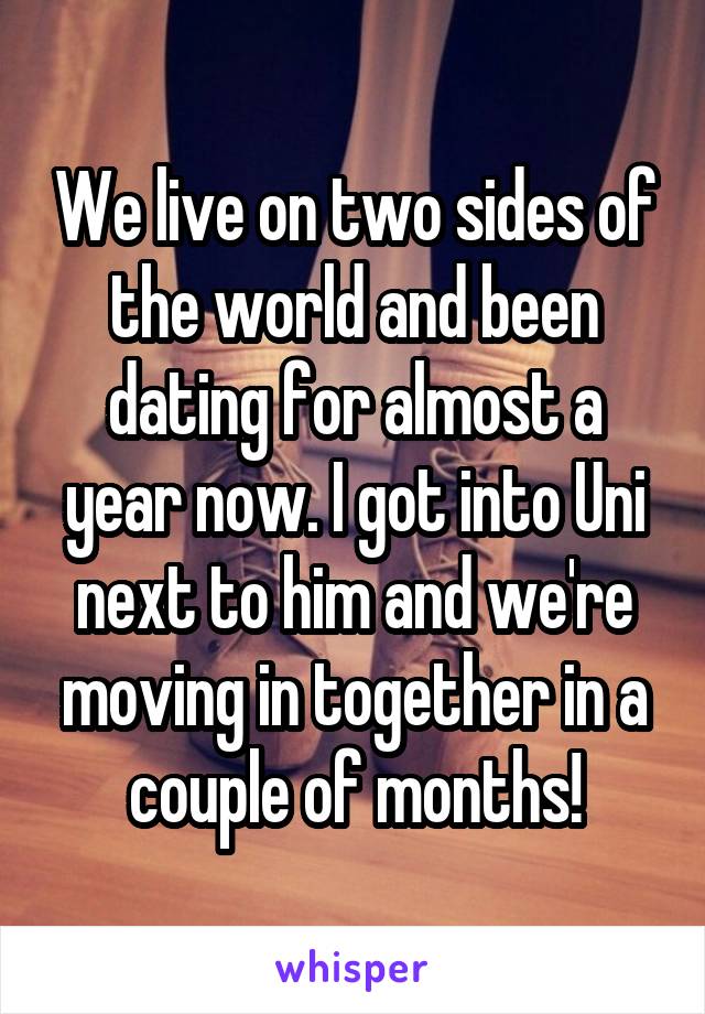 We live on two sides of the world and been dating for almost a year now. I got into Uni next to him and we're moving in together in a couple of months!