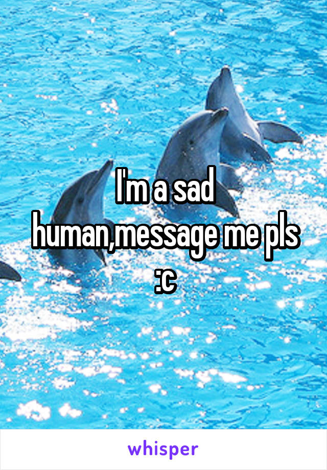 I'm a sad human,message me pls :c