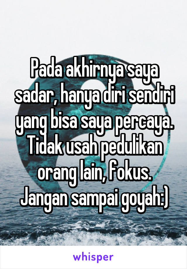 Pada akhirnya saya sadar, hanya diri sendiri yang bisa saya percaya. Tidak usah pedulikan orang lain, fokus. Jangan sampai goyah:)