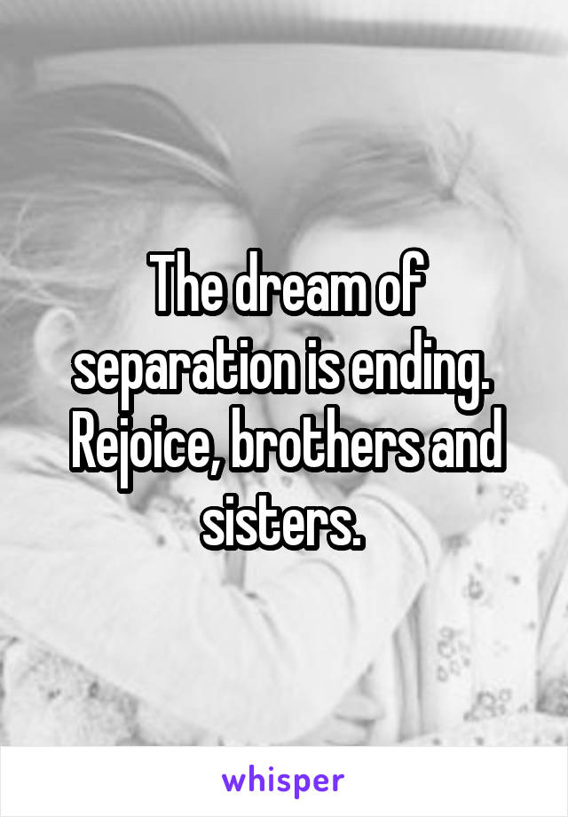 The dream of separation is ending. 
Rejoice, brothers and sisters. 